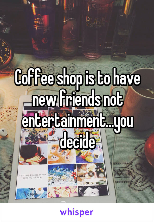 Coffee shop is to have new friends not entertainment...you decide