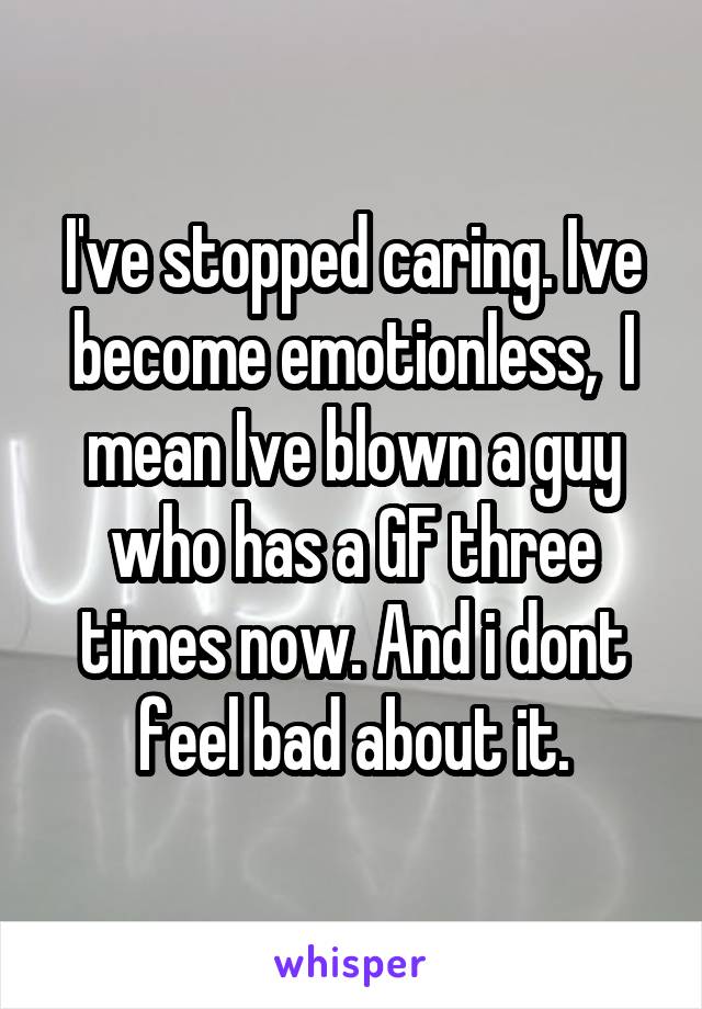 I've stopped caring. Ive become emotionless,  I mean Ive blown a guy who has a GF three times now. And i dont feel bad about it.