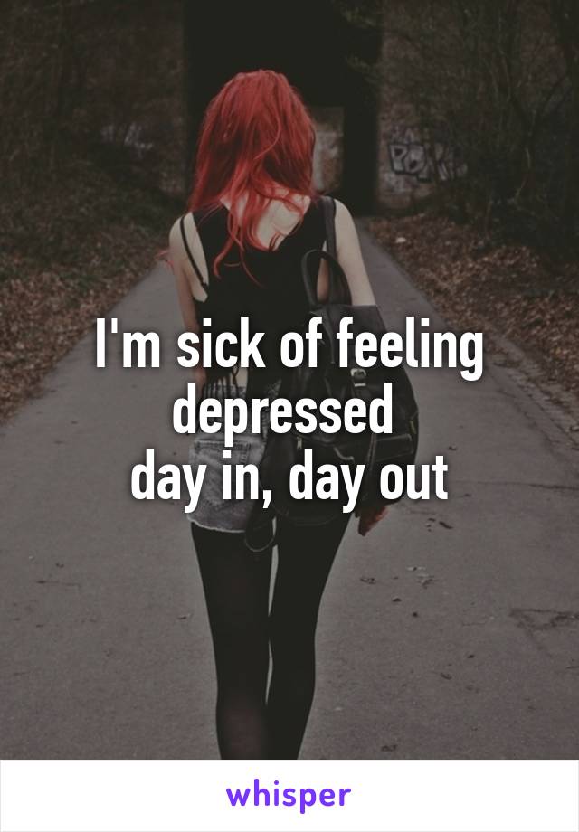 I'm sick of feeling depressed 
day in, day out