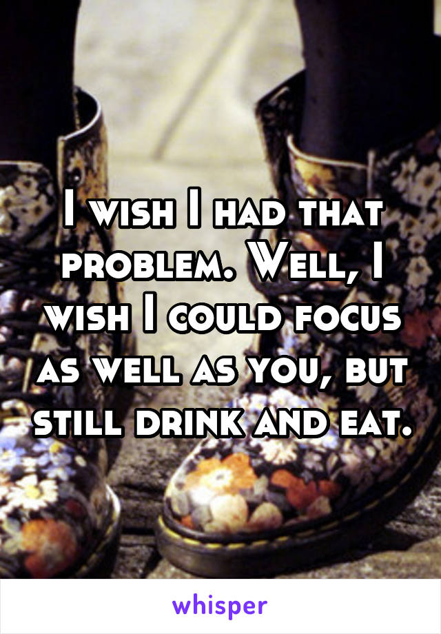 I wish I had that problem. Well, I wish I could focus as well as you, but still drink and eat.