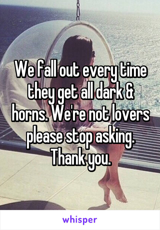 We fall out every time they get all dark & horns. We're not lovers please stop asking. Thank you.