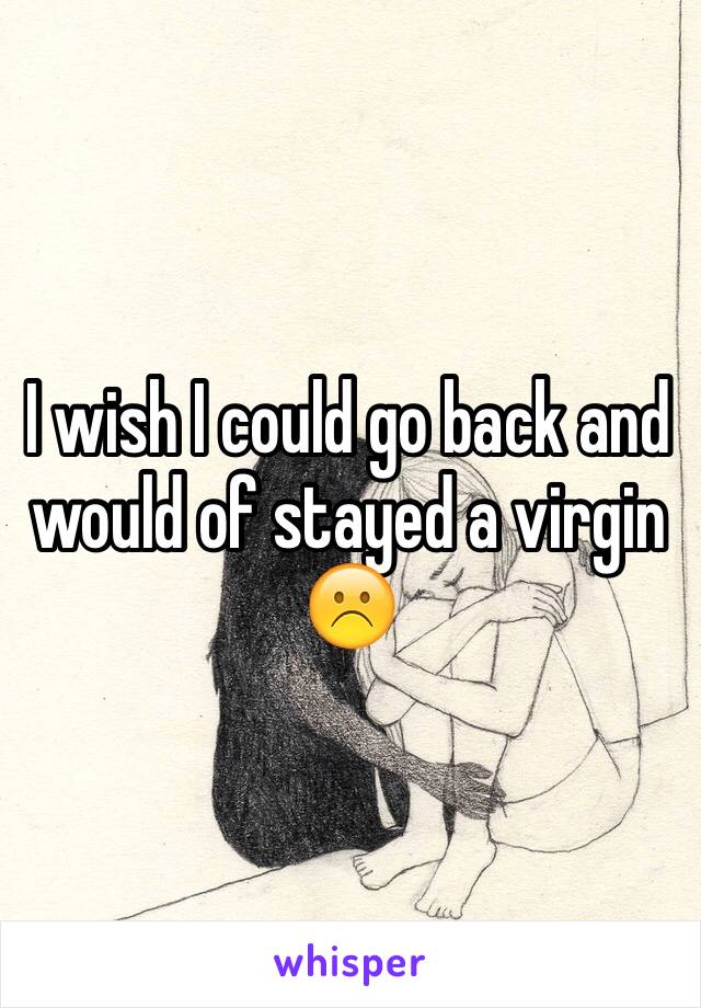 I wish I could go back and would of stayed a virgin ☹️