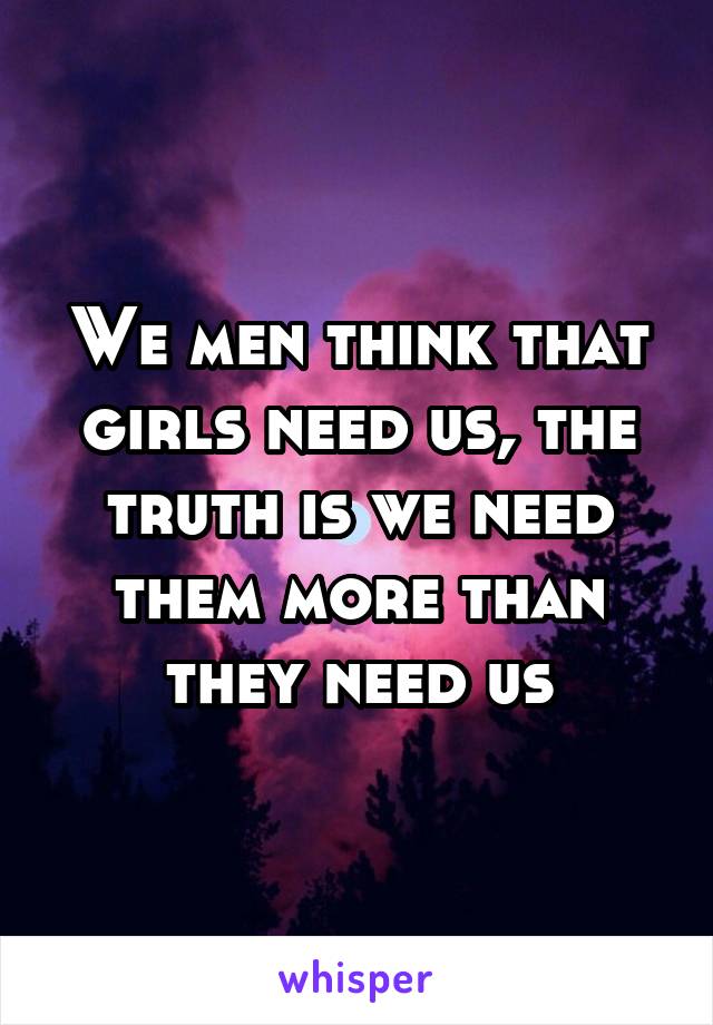 We men think that girls need us, the truth is we need them more than they need us