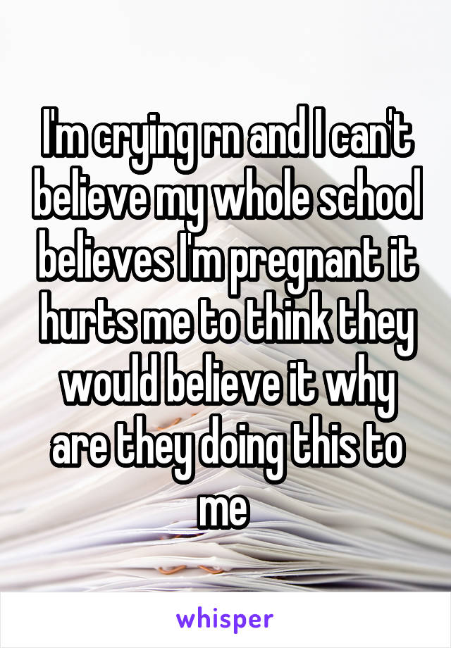 I'm crying rn and I can't believe my whole school believes I'm pregnant it hurts me to think they would believe it why are they doing this to me 