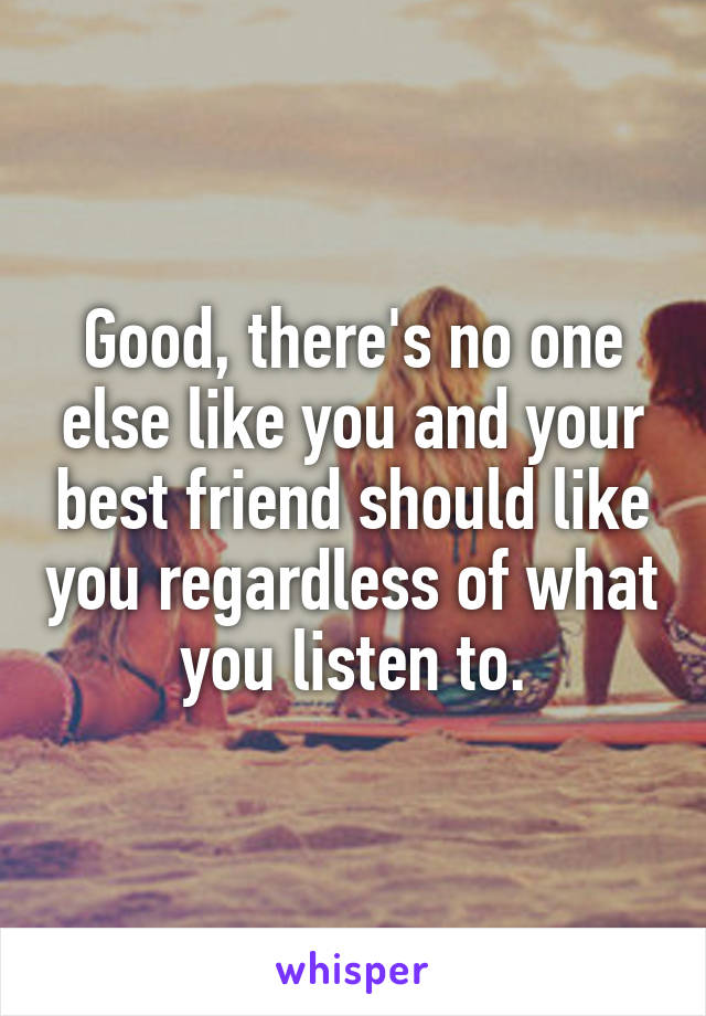 Good, there's no one else like you and your best friend should like you regardless of what you listen to.