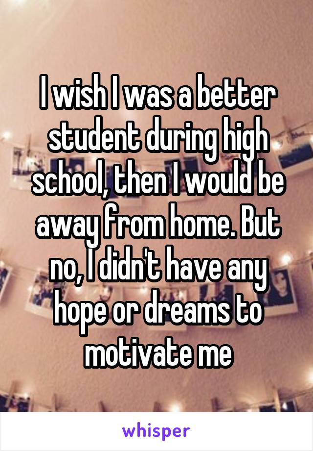 I wish I was a better student during high school, then I would be away from home. But no, I didn't have any hope or dreams to motivate me