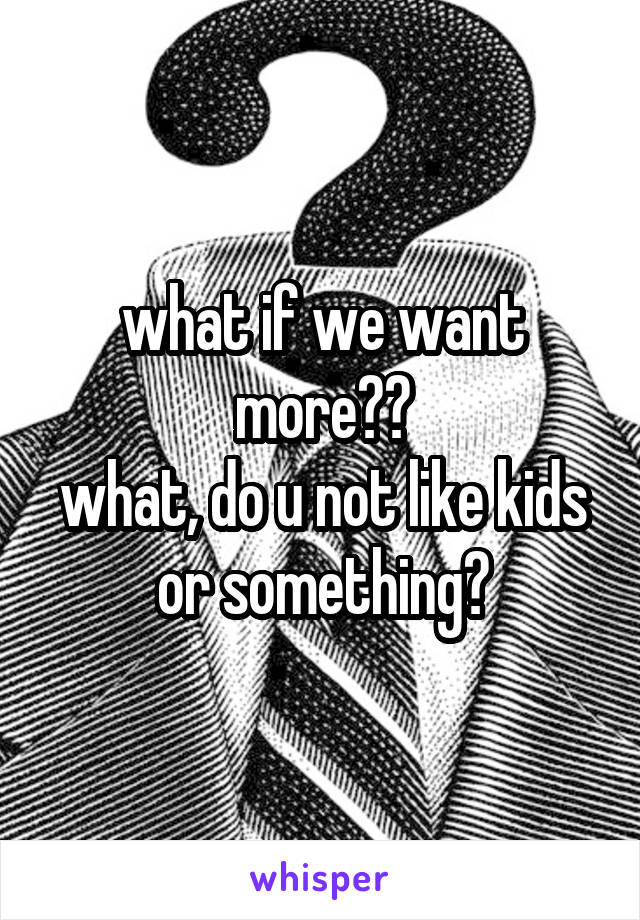 what if we want more??
what, do u not like kids or something?