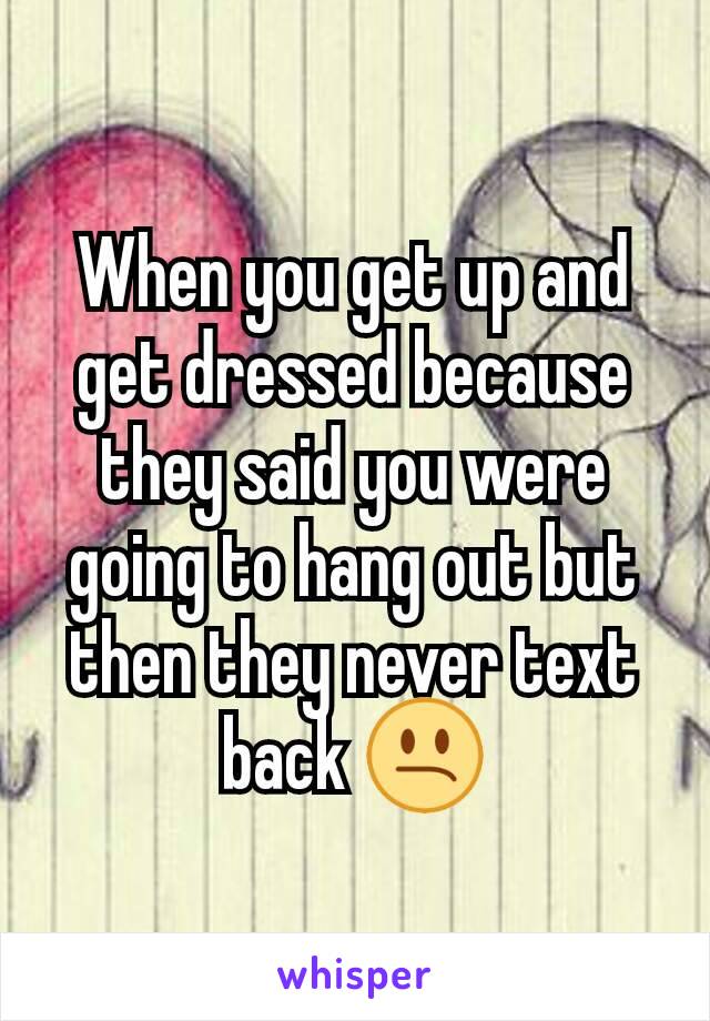 When you get up and get dressed because they said you were going to hang out but then they never text back 😕
