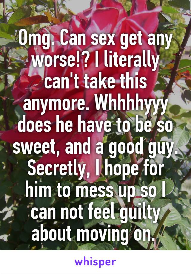 Omg. Can sex get any worse!? I literally can't take this anymore. Whhhhyyy does he have to be so sweet, and a good guy. Secretly, I hope for him to mess up so I can not feel guilty about moving on. 