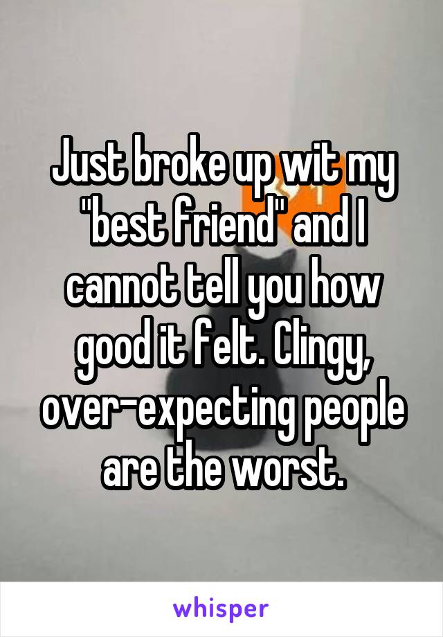 Just broke up wit my "best friend" and I cannot tell you how good it felt. Clingy, over-expecting people are the worst.