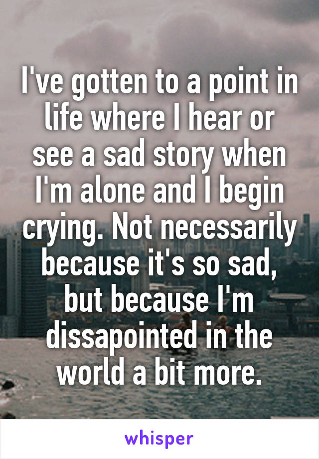 I've gotten to a point in life where I hear or see a sad story when I'm alone and I begin crying. Not necessarily because it's so sad, but because I'm dissapointed in the world a bit more.