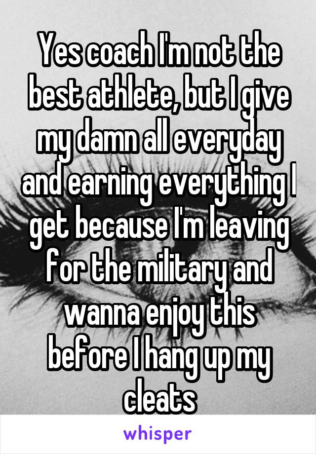 Yes coach I'm not the best athlete, but I give my damn all everyday and earning everything I get because I'm leaving for the military and wanna enjoy this before I hang up my cleats