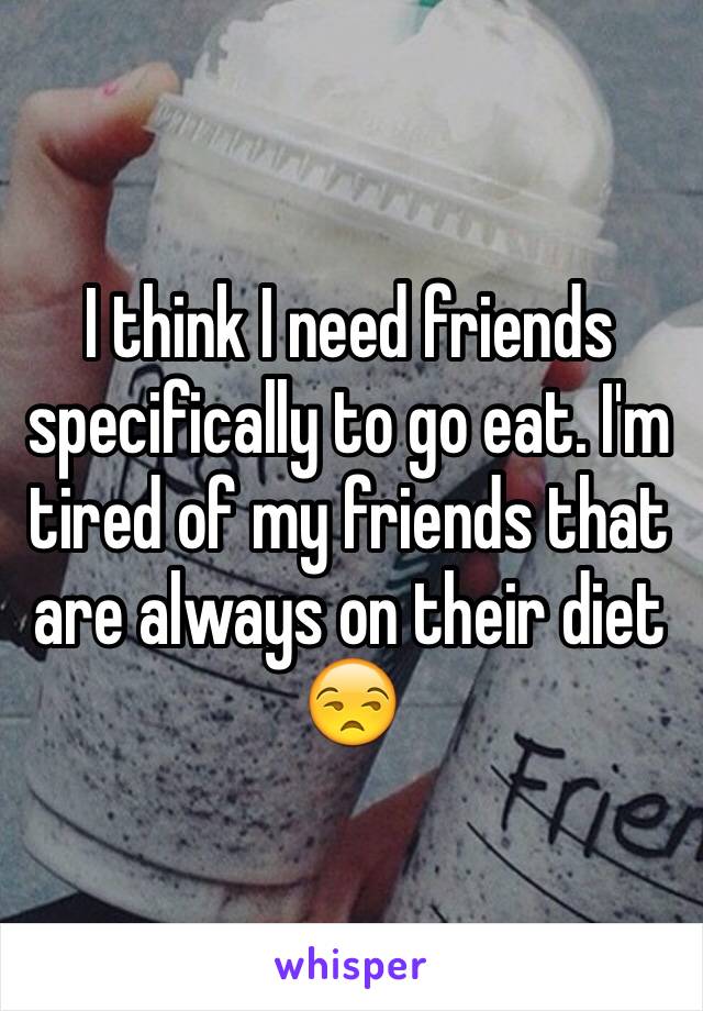 I think I need friends specifically to go eat. I'm tired of my friends that are always on their diet 😒