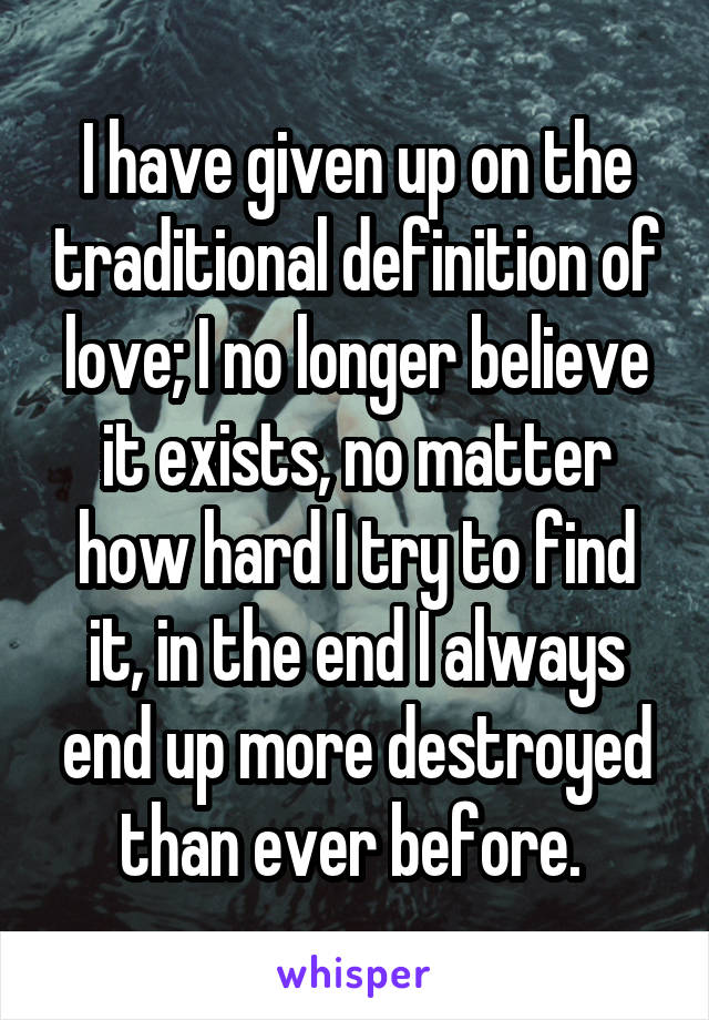 I have given up on the traditional definition of love; I no longer believe it exists, no matter how hard I try to find it, in the end I always end up more destroyed than ever before. 