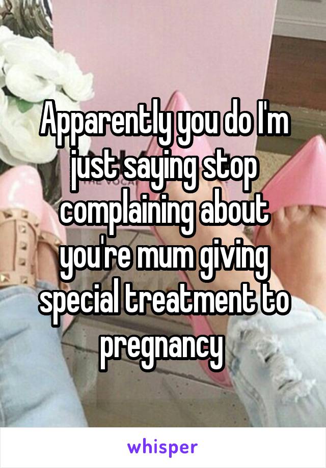 Apparently you do I'm just saying stop complaining about you're mum giving special treatment to pregnancy 