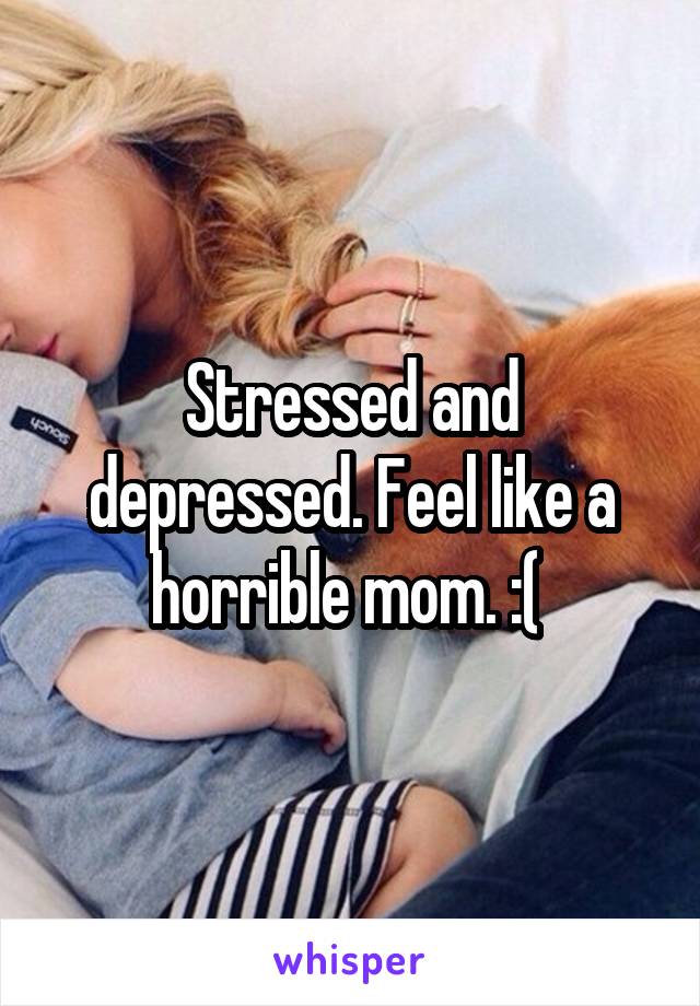 Stressed and depressed. Feel like a horrible mom. :( 