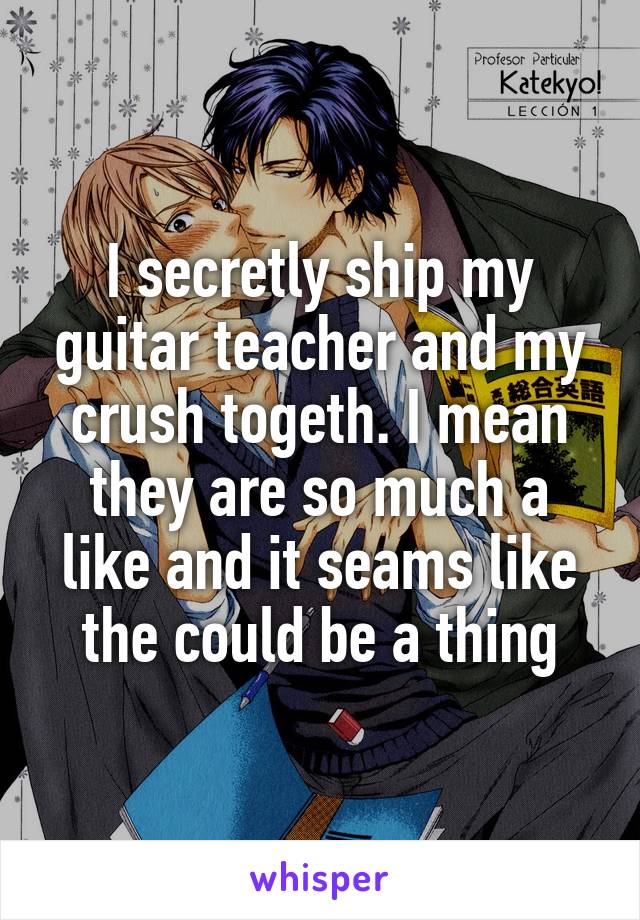 I secretly ship my guitar teacher and my crush togeth. I mean they are so much a like and it seams like the could be a thing