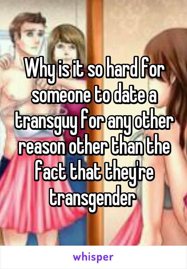 Why is it so hard for someone to date a transguy for any other reason other than the fact that they're transgender 