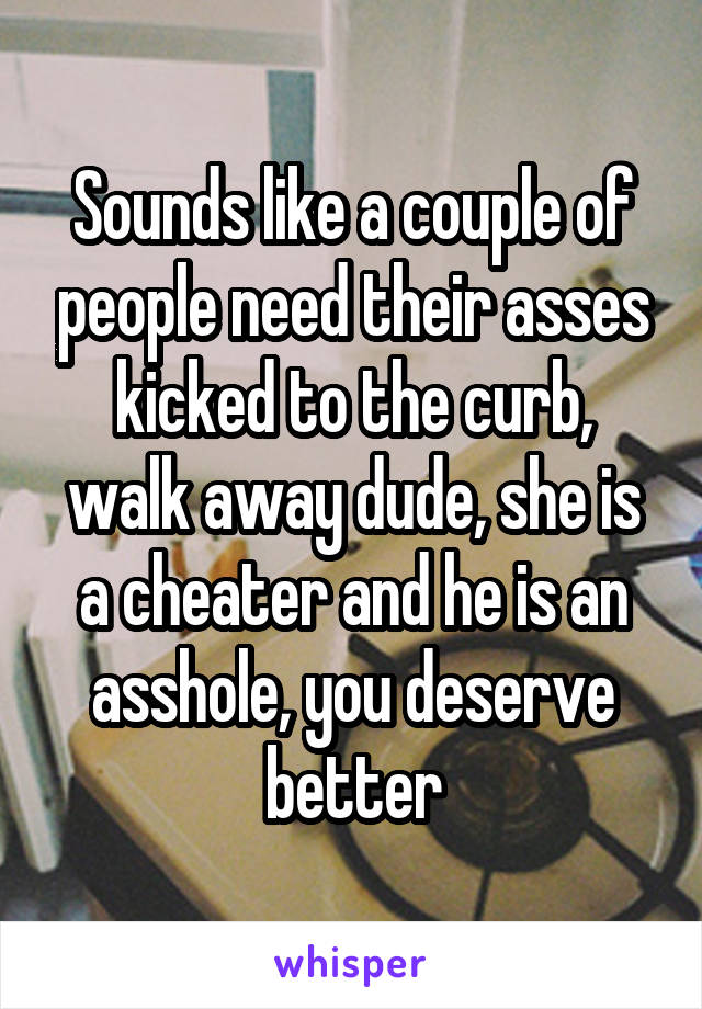 Sounds like a couple of people need their asses kicked to the curb, walk away dude, she is a cheater and he is an asshole, you deserve better