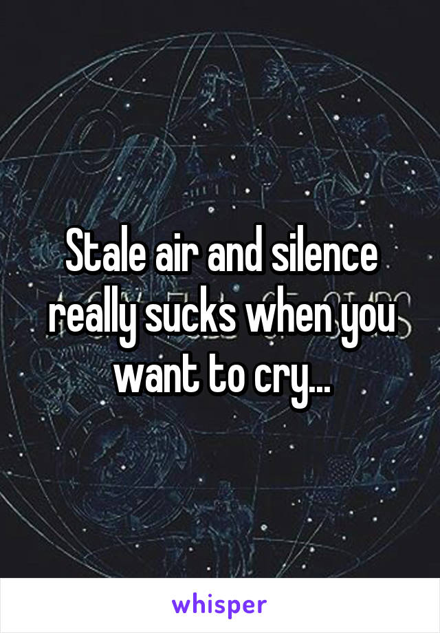 Stale air and silence really sucks when you want to cry...