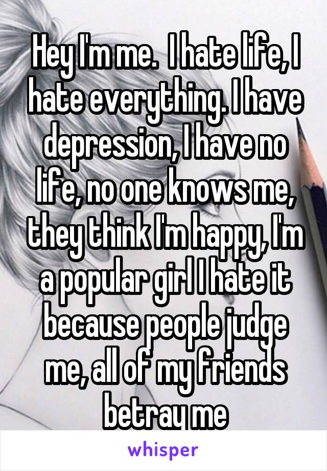 Hey I'm me.  I hate life, I hate everything. I have depression, I have no life, no one knows me, they think I'm happy, I'm a popular girl I hate it because people judge me, all of my friends betray me