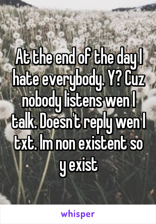 At the end of the day I hate everybody. Y? Cuz nobody listens wen I talk. Doesn't reply wen I txt. Im non existent so y exist