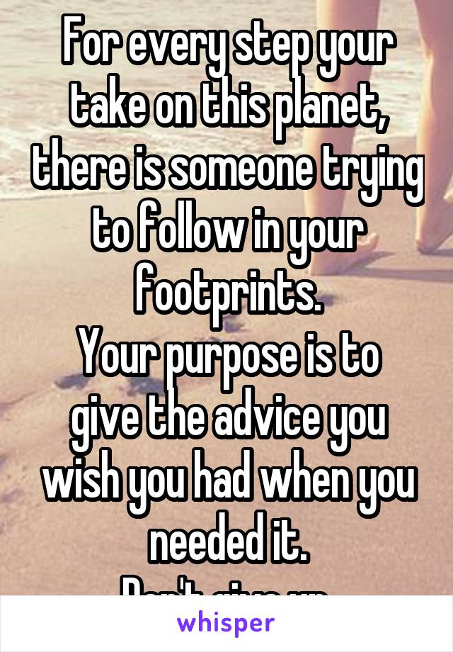 For every step your take on this planet, there is someone trying to follow in your footprints.
Your purpose is to give the advice you wish you had when you needed it.
Don't give up.