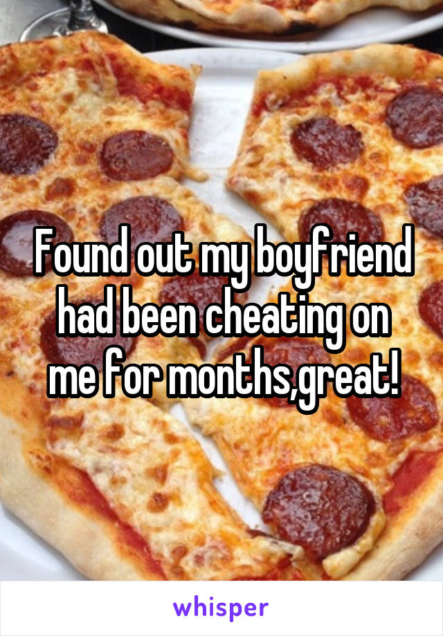 Found out my boyfriend had been cheating on me for months,great!