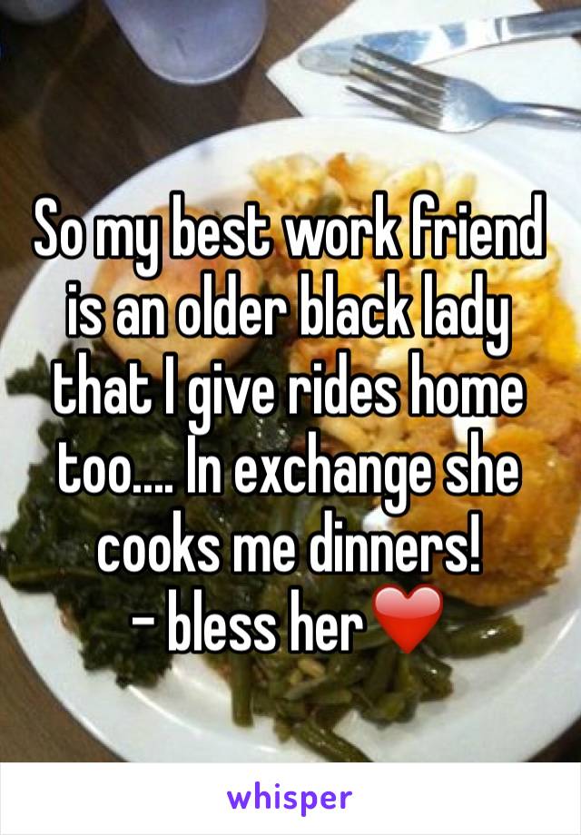 So my best work friend is an older black lady that I give rides home too.... In exchange she cooks me dinners! 
- bless her❤️