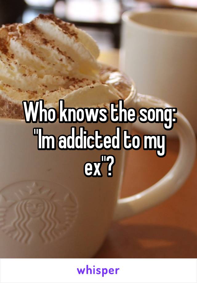 Who knows the song:
"Im addicted to my ex"?