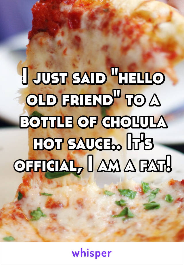 I just said "hello old friend" to a bottle of cholula hot sauce.. It's official, I am a fat! 