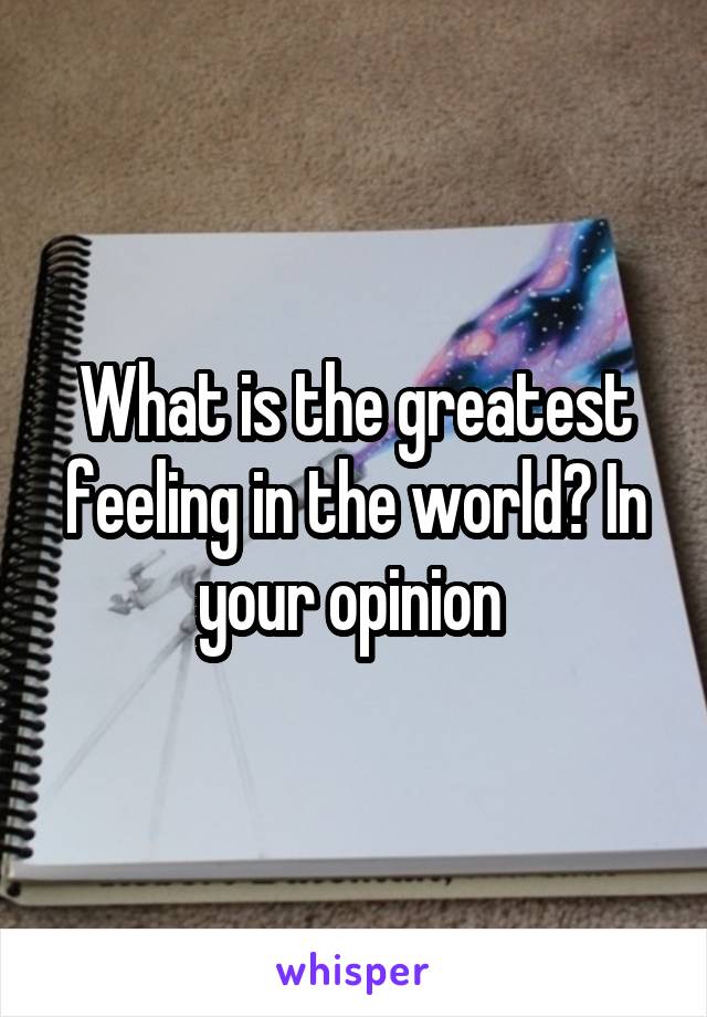 What is the greatest feeling in the world? In your opinion 