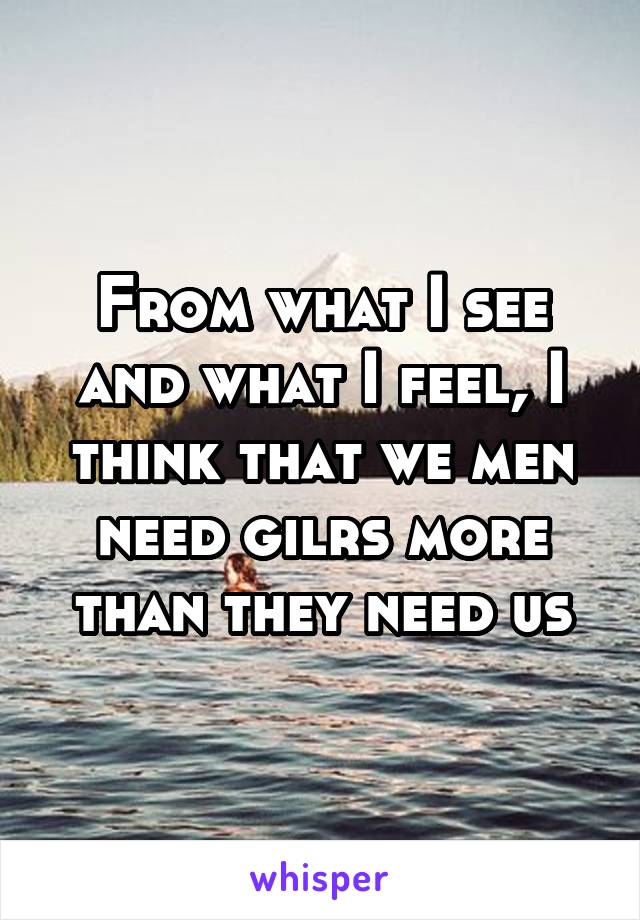 From what I see and what I feel, I think that we men need gilrs more than they need us