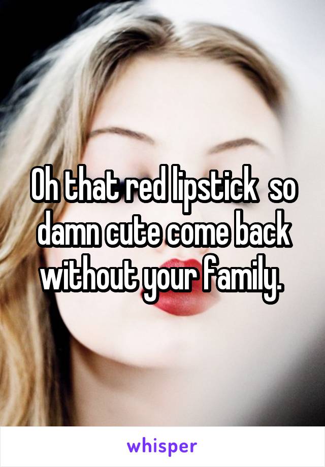 Oh that red lipstick  so damn cute come back without your family. 