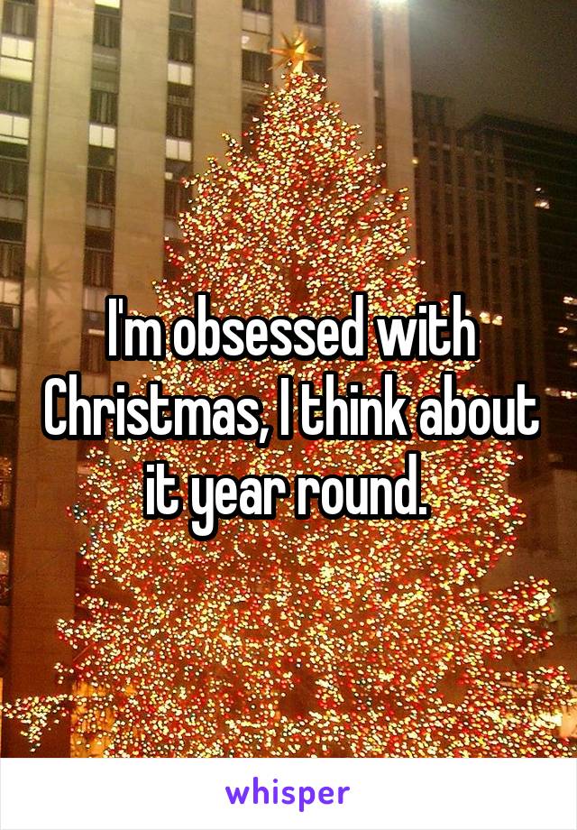 I'm obsessed with Christmas, I think about it year round. 