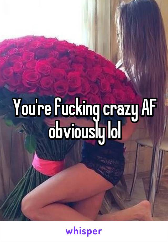 You're fucking crazy AF obviously lol