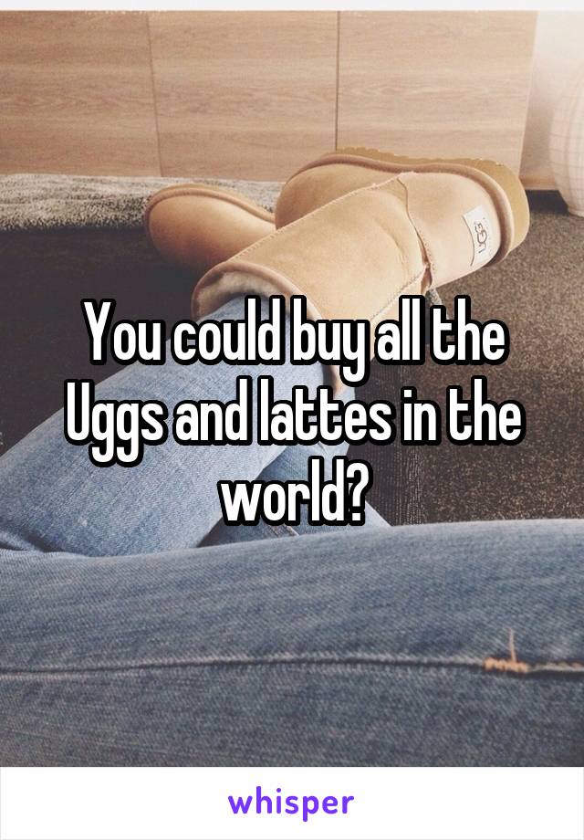 You could buy all the Uggs and lattes in the world?