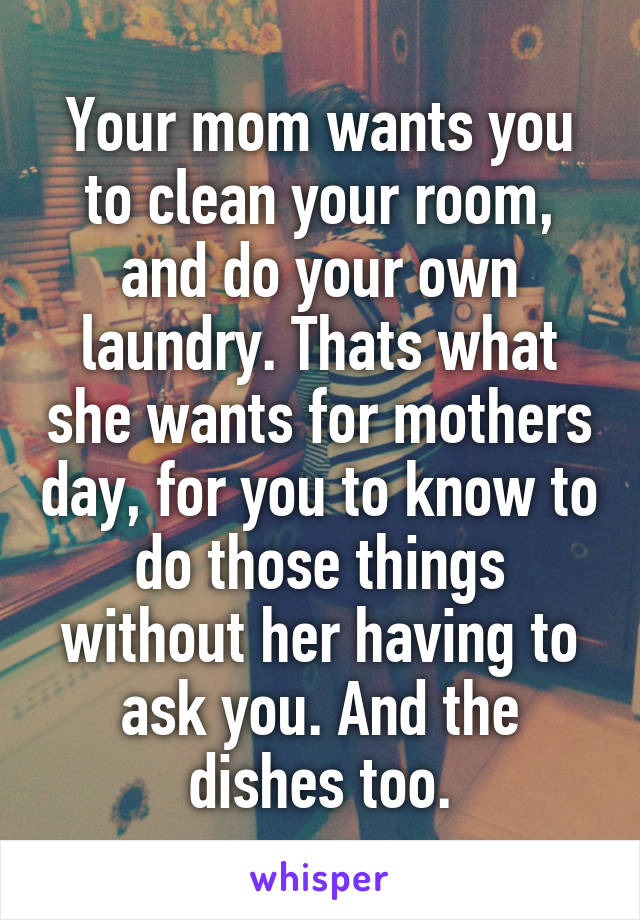 Your mom wants you to clean your room, and do your own laundry. Thats what she wants for mothers day, for you to know to do those things without her having to ask you. And the dishes too.