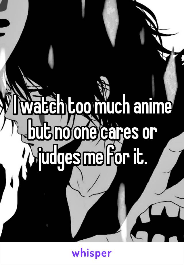 I watch too much anime but no one cares or judges me for it.