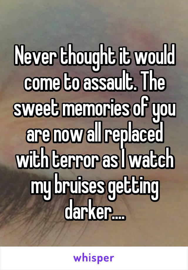 Never thought it would come to assault. The sweet memories of you are now all replaced with terror as I watch my bruises getting darker....