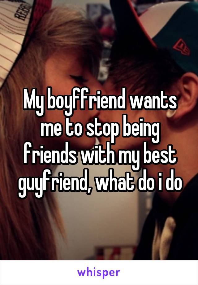 My boyffriend wants me to stop being friends with my best guyfriend, what do i do