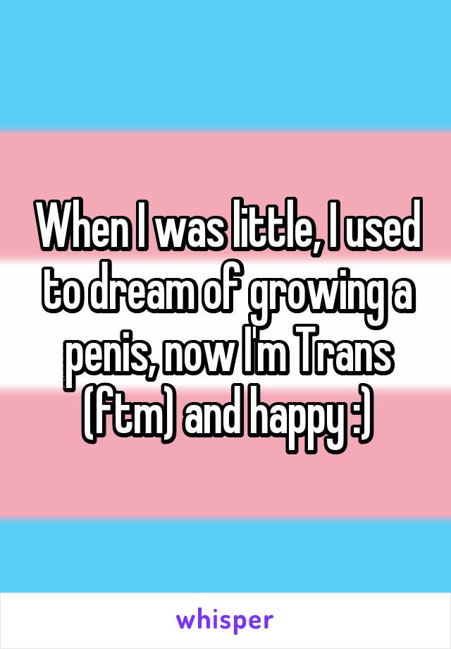 When I was little, I used to dream of growing a penis, now I'm Trans (ftm) and happy :)