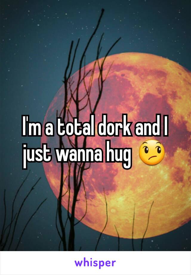 I'm a total dork and I just wanna hug 😞