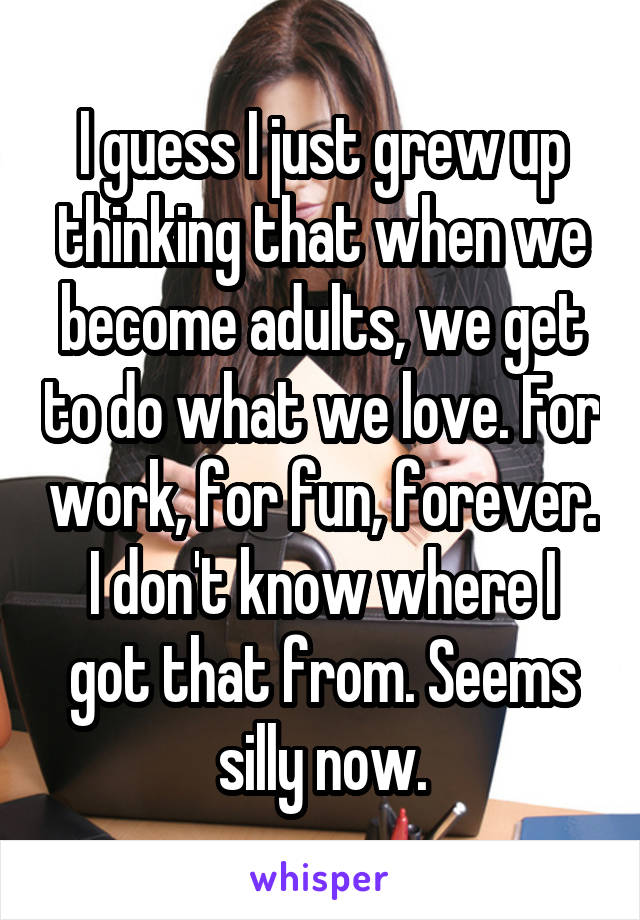 I guess I just grew up thinking that when we become adults, we get to do what we love. For work, for fun, forever. I don't know where I got that from. Seems silly now.