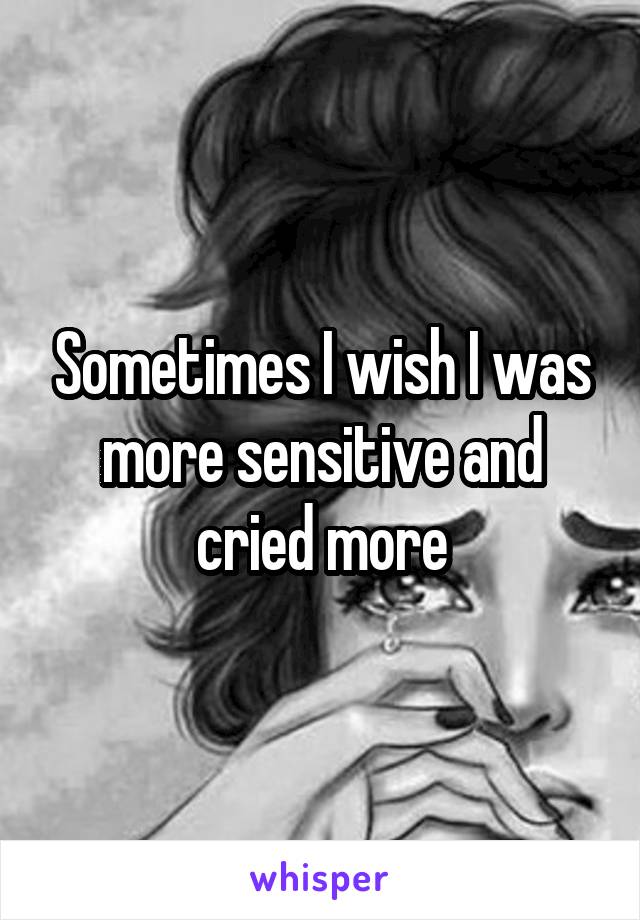 Sometimes I wish I was more sensitive and cried more