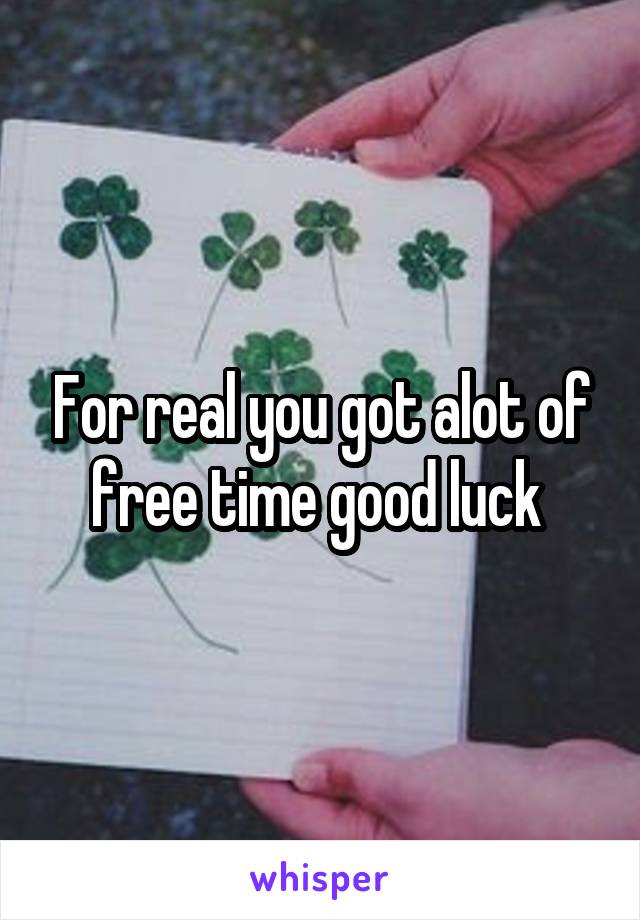 For real you got alot of free time good luck 