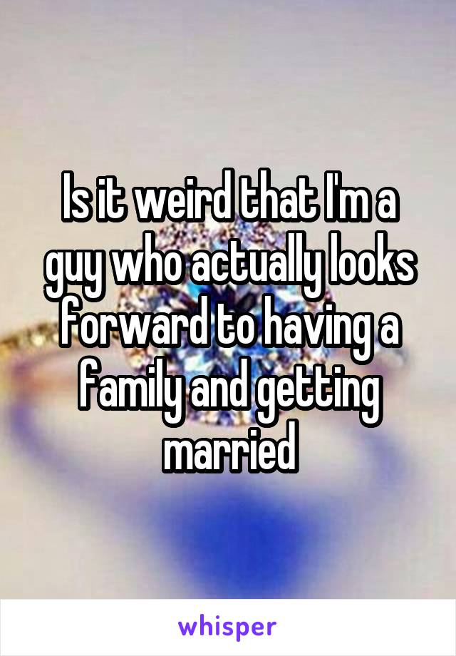 Is it weird that I'm a guy who actually looks forward to having a family and getting married