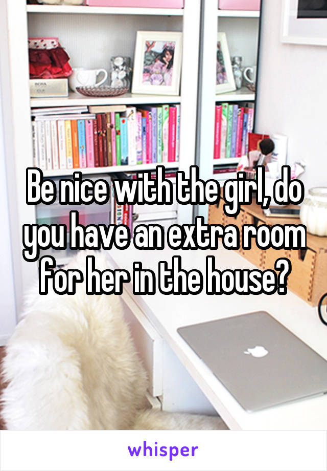 Be nice with the girl, do you have an extra room for her in the house?