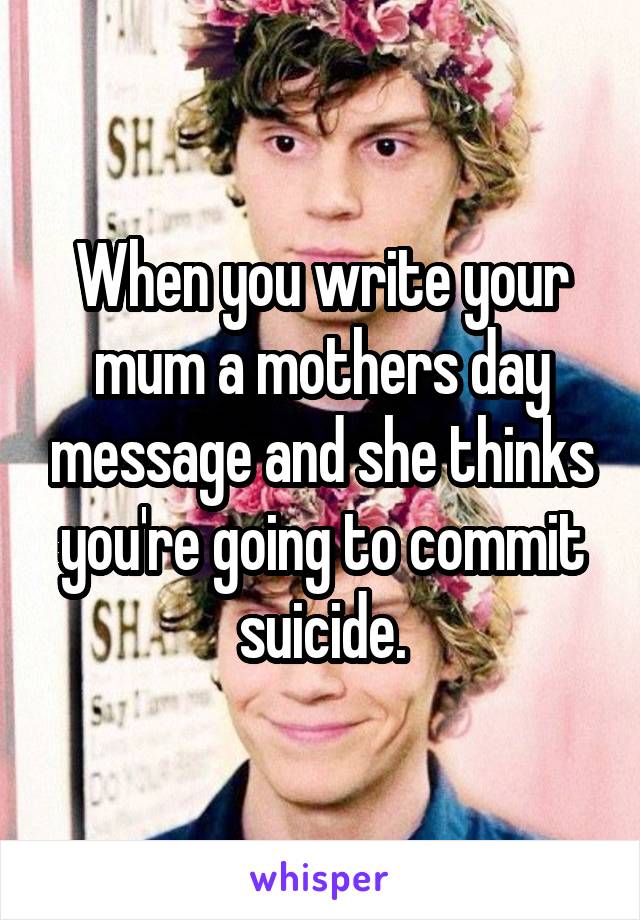 When you write your mum a mothers day message and she thinks you're going to commit suicide.