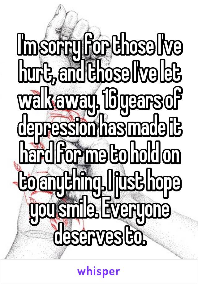 I'm sorry for those I've hurt, and those I've let walk away. 16 years of depression has made it hard for me to hold on to anything. I just hope you smile. Everyone deserves to.